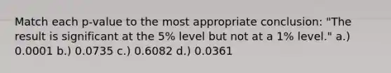 Match each p-value to the most appropriate conclusion: "The result is significant at the 5% level but not at a 1% level." a.) 0.0001 b.) 0.0735 c.) 0.6082 d.) 0.0361