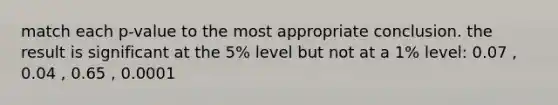 match each p-value to the most appropriate conclusion. the result is significant at the 5% level but not at a 1% level: 0.07 , 0.04 , 0.65 , 0.0001