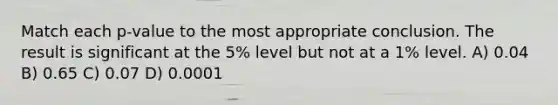 Match each p-value to the most appropriate conclusion. The result is significant at the 5% level but not at a 1% level. A) 0.04 B) 0.65 C) 0.07 D) 0.0001