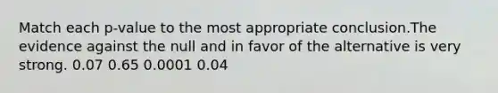 Match each p-value to the most appropriate conclusion.The evidence against the null and in favor of the alternative is very strong. 0.07 0.65 0.0001 0.04