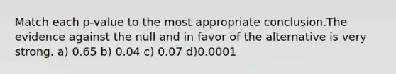 Match each p-value to the most appropriate conclusion.The evidence against the null and in favor of the alternative is very strong. a) 0.65 b) 0.04 c) 0.07 d)0.0001