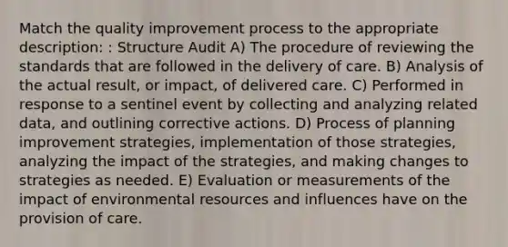 Match the quality improvement process to the appropriate description: : Structure Audit A) The procedure of reviewing the standards that are followed in the delivery of care. B) Analysis of the actual result, or impact, of delivered care. C) Performed in response to a sentinel event by collecting and analyzing related data, and outlining corrective actions. D) Process of planning improvement strategies, implementation of those strategies, analyzing the impact of the strategies, and making changes to strategies as needed. E) Evaluation or measurements of the impact of environmental resources and influences have on the provision of care.