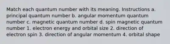 Match each quantum number with its meaning. Instructions a. principal quantum number b. angular momentum quantum number c. magnetic quantum number d. spin magnetic quantum number 1. electron energy and orbital size 2. direction of electron spin 3. direction of angular momentum 4. orbital shape