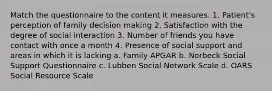 Match the questionnaire to the content it measures. 1. Patient's perception of family decision making 2. Satisfaction with the degree of social interaction 3. Number of friends you have contact with once a month 4. Presence of social support and areas in which it is lacking a. Family APGAR b. Norbeck Social Support Questionnaire c. Lubben Social Network Scale d. OARS Social Resource Scale