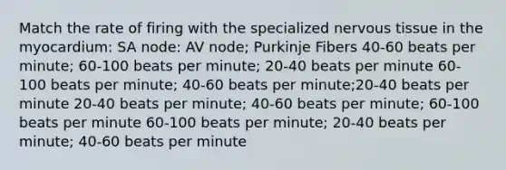 Match the rate of firing with the specialized nervous tissue in the myocardium: SA node: AV node; Purkinje Fibers 40-60 beats per minute; 60-100 beats per minute; 20-40 beats per minute 60-100 beats per minute; 40-60 beats per minute;20-40 beats per minute 20-40 beats per minute; 40-60 beats per minute; 60-100 beats per minute 60-100 beats per minute; 20-40 beats per minute; 40-60 beats per minute