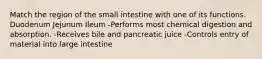 Match the region of the small intestine with one of its functions. Duodenum Jejunum Ileum -Performs most chemical digestion and absorption. -Receives bile and pancreatic juice -Controls entry of material into large intestine