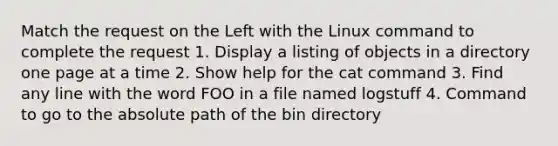 Match the request on the Left with the Linux command to complete the request 1. Display a listing of objects in a directory one page at a time 2. Show help for the cat command 3. Find any line with the word FOO in a file named logstuff 4. Command to go to the absolute path of the bin directory