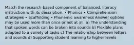 Match the research-based component of balanced, literacy instruction with its description. • Phonics • Comprehension strategies • Scaffolding • Phonemic awareness Answer options may be used more than once or not at all. a) The understanding that spoken words can be broken into sounds b) Flexible plans adapted to a variety of tasks c) The relationship between letters and sounds d) Supporting student learning to higher levels