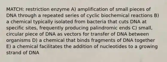 MATCH: restriction enzyme A) amplification of small pieces of DNA through a repeated series of cyclic biochemical reactions B) a chemical typically isolated from bacteria that cuts DNA at specific sites, frequently producing palindromic ends C) small, circular piece of DNA as vectors for transfer of DNA between organisms D) a chemical that binds fragments of DNA together E) a chemical facilitates the addition of nucleotides to a growing strand of DNA