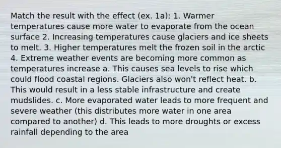 Match the result with the effect (ex. 1a): 1. Warmer temperatures cause more water to evaporate from the ocean surface 2. Increasing temperatures cause glaciers and ice sheets to melt. 3. Higher temperatures melt the frozen soil in the arctic 4. Extreme weather events are becoming more common as temperatures increase a. This causes sea levels to rise which could flood coastal regions. Glaciers also won't reflect heat. b. This would result in a less stable infrastructure and create mudslides. c. More evaporated water leads to more frequent and severe weather (this distributes more water in one area compared to another) d. This leads to more droughts or excess rainfall depending to the area