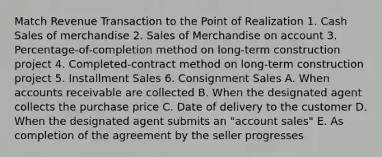 Match Revenue Transaction to the Point of Realization 1. Cash Sales of merchandise 2. Sales of Merchandise on account 3. Percentage-of-completion method on long-term construction project 4. Completed-contract method on long-term construction project 5. Installment Sales 6. Consignment Sales A. When accounts receivable are collected B. When the designated agent collects the purchase price C. Date of delivery to the customer D. When the designated agent submits an "account sales" E. As completion of the agreement by the seller progresses