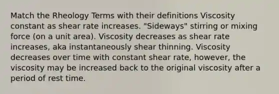 Match the Rheology Terms with their definitions Viscosity constant as shear rate increases. "Sideways" stirring or mixing force (on a unit area). Viscosity decreases as shear rate increases, aka instantaneously shear thinning. Viscosity decreases over time with constant shear rate, however, the viscosity may be increased back to the original viscosity after a period of rest time.