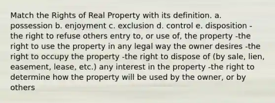 Match the Rights of Real Property with its definition. a. possession b. enjoyment c. exclusion d. control e. disposition -the right to refuse others entry to, or use of, the property -the right to use the property in any legal way the owner desires -the right to occupy the property -the right to dispose of (by sale, lien, easement, lease, etc.) any interest in the property -the right to determine how the property will be used by the owner, or by others