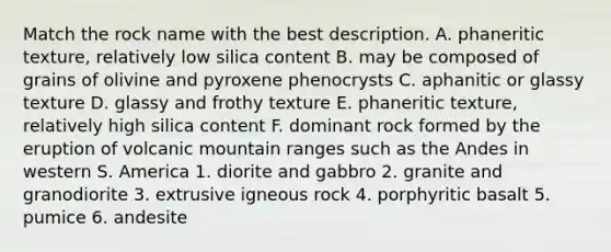 Match the rock name with the best description. A. phaneritic texture, relatively low silica content B. may be composed of grains of olivine and pyroxene phenocrysts C. aphanitic or glassy texture D. glassy and frothy texture E. phaneritic texture, relatively high silica content F. dominant rock formed by the eruption of volcanic mountain ranges such as the Andes in western S. America 1. diorite and gabbro 2. granite and granodiorite 3. extrusive igneous rock 4. porphyritic basalt 5. pumice 6. andesite