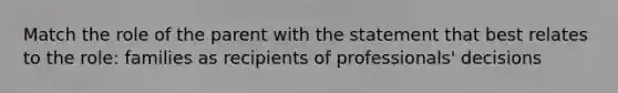 Match the role of the parent with the statement that best relates to the role: families as recipients of professionals' decisions