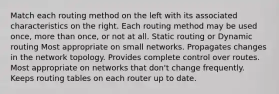 Match each routing method on the left with its associated characteristics on the right. Each routing method may be used once, more than once, or not at all. Static routing or Dynamic routing Most appropriate on small networks. Propagates changes in the network topology. Provides complete control over routes. Most appropriate on networks that don't change frequently. Keeps routing tables on each router up to date.