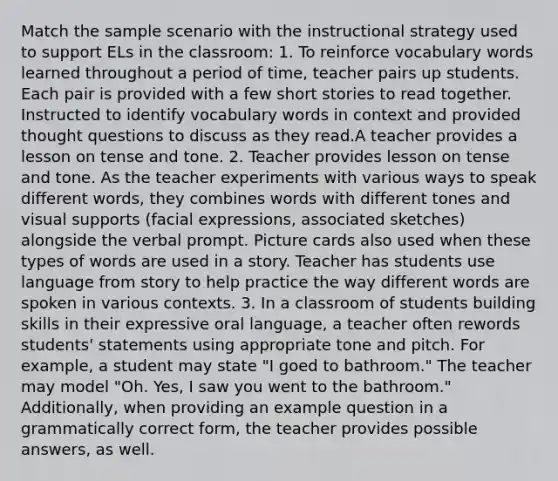 Match the sample scenario with the instructional strategy used to support ELs in the classroom: 1. To reinforce vocabulary words learned throughout a period of time, teacher pairs up students. Each pair is provided with a few short stories to read together. Instructed to identify vocabulary words in context and provided thought questions to discuss as they read.A teacher provides a lesson on tense and tone. 2. Teacher provides lesson on tense and tone. As the teacher experiments with various ways to speak different words, they combines words with different tones and visual supports (facial expressions, associated sketches) alongside the verbal prompt. Picture cards also used when these types of words are used in a story. Teacher has students use language from story to help practice the way different words are spoken in various contexts. 3. In a classroom of students building skills in their expressive oral language, a teacher often rewords students' statements using appropriate tone and pitch. For example, a student may state "I goed to bathroom." The teacher may model "Oh. Yes, I saw you went to the bathroom." Additionally, when providing an example question in a grammatically correct form, the teacher provides possible answers, as well.