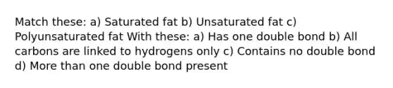 Match these: a) Saturated fat b) Unsaturated fat c) Polyunsaturated fat With these: a) Has one double bond b) All carbons are linked to hydrogens only c) Contains no double bond d) More than one double bond present