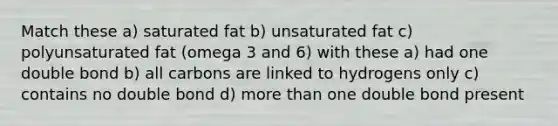 Match these a) saturated fat b) unsaturated fat c) polyunsaturated fat (omega 3 and 6) with these a) had one double bond b) all carbons are linked to hydrogens only c) contains no double bond d) more than one double bond present