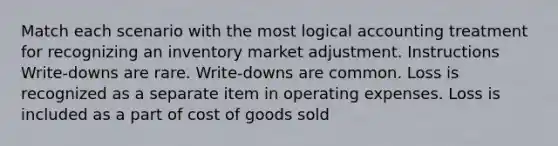 Match each scenario with the most logical accounting treatment for recognizing an inventory market adjustment. Instructions Write-downs are rare. Write-downs are common. Loss is recognized as a separate item in operating expenses. Loss is included as a part of cost of goods sold