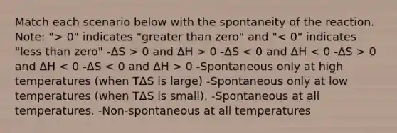 Match each scenario below with the spontaneity of the reaction. Note: "> 0" indicates "greater than zero" and " 0 and ΔH > 0 -ΔS 0 and ΔH 0 -Spontaneous only at high temperatures (when TΔS is large) -Spontaneous only at low temperatures (when TΔS is small). -Spontaneous at all temperatures. -Non-spontaneous at all temperatures