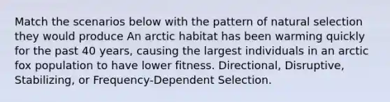 Match the scenarios below with the pattern of natural selection they would produce An arctic habitat has been warming quickly for the past 40 years, causing the largest individuals in an arctic fox population to have lower fitness. Directional, Disruptive, Stabilizing, or Frequency-Dependent Selection.