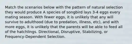 Match the scenarios below with the pattern of <a href='https://www.questionai.com/knowledge/kAcbTwWr3l-natural-selection' class='anchor-knowledge'>natural selection</a> they would produce A species of songbird lays 3-4 eggs every mating season. With fewer eggs, it is unlikely that any will survive to adulthood (due to predation, illness, etc), and with more eggs, it is unlikely that the parents will be able to feed all of the hatchlings. Directional, Disruptive, Stabilizing, or Frequency-Dependent Selection.