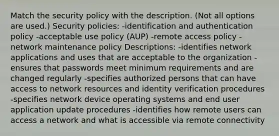 Match the security policy with the description. (Not all options are used.) Security policies: -identification and authentication policy -acceptable use policy (AUP) -remote access policy -network maintenance policy Descriptions: -identifies network applications and uses that are acceptable to the organization -ensures that passwords meet minimum requirements and are changed regularly -specifies authorized persons that can have access to network resources and identity verification procedures -specifies network device operating systems and end user application update procedures -identifies how remote users can access a network and what is accessible via remote connectivity