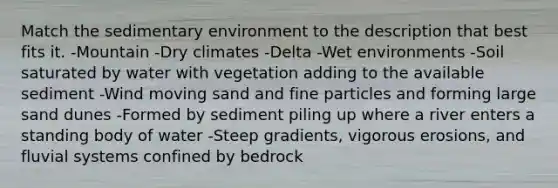 Match the sedimentary environment to the description that best fits it. -Mountain -Dry climates -Delta -Wet environments -Soil saturated by water with vegetation adding to the available sediment -Wind moving sand and fine particles and forming large sand dunes -Formed by sediment piling up where a river enters a standing body of water -Steep gradients, vigorous erosions, and fluvial systems confined by bedrock