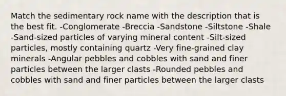 Match the sedimentary rock name with the description that is the best fit. -Conglomerate -Breccia -Sandstone -Siltstone -Shale -Sand-sized particles of varying mineral content -Silt-sized particles, mostly containing quartz -Very fine-grained clay minerals -Angular pebbles and cobbles with sand and finer particles between the larger clasts -Rounded pebbles and cobbles with sand and finer particles between the larger clasts