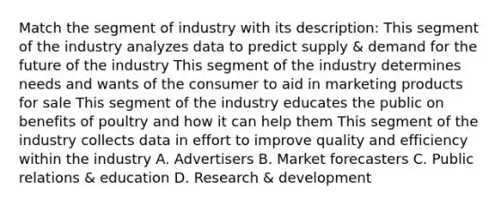 Match the segment of industry with its description: This segment of the industry analyzes data to predict supply & demand for the future of the industry This segment of the industry determines needs and wants of the consumer to aid in marketing products for sale This segment of the industry educates the public on benefits of poultry and how it can help them This segment of the industry collects data in effort to improve quality and efficiency within the industry A. Advertisers B. Market forecasters C. Public relations & education D. Research & development