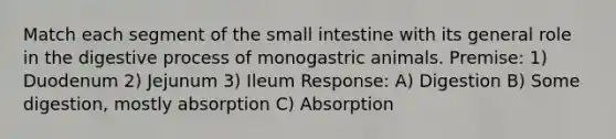 Match each segment of the small intestine with its general role in the digestive process of monogastric animals. Premise: 1) Duodenum 2) Jejunum 3) Ileum Response: A) Digestion B) Some digestion, mostly absorption C) Absorption