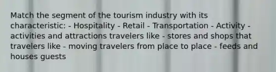 Match the segment of the tourism industry with its characteristic: - Hospitality - Retail - Transportation - Activity - activities and attractions travelers like - stores and shops that travelers like - moving travelers from place to place - feeds and houses guests