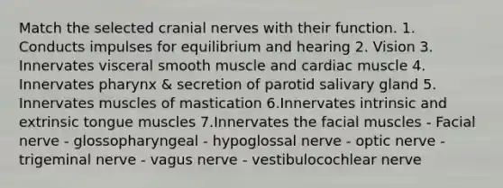 Match the selected cranial nerves with their function. 1. Conducts impulses for equilibrium and hearing 2. Vision 3. Innervates visceral smooth muscle and cardiac muscle 4. Innervates pharynx & secretion of parotid salivary gland 5. Innervates muscles of mastication 6.Innervates intrinsic and extrinsic tongue muscles 7.Innervates the facial muscles - Facial nerve - glossopharyngeal - hypoglossal nerve - optic nerve - trigeminal nerve - vagus nerve - vestibulocochlear nerve