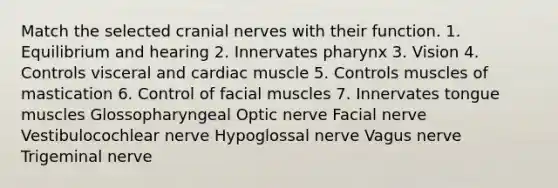 Match the selected cranial nerves with their function. 1. Equilibrium and hearing 2. Innervates pharynx 3. Vision 4. Controls visceral and cardiac muscle 5. Controls muscles of mastication 6. Control of facial muscles 7. Innervates tongue muscles Glossopharyngeal Optic nerve Facial nerve Vestibulocochlear nerve Hypoglossal nerve Vagus nerve Trigeminal nerve