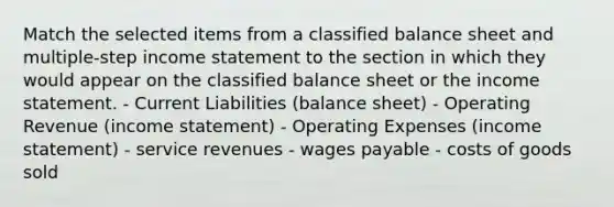 Match the selected items from a classified balance sheet and multiple-step income statement to the section in which they would appear on the classified balance sheet or the income statement. - Current Liabilities (balance sheet) - Operating Revenue (income statement) - Operating Expenses (income statement) - service revenues - wages payable - costs of goods sold