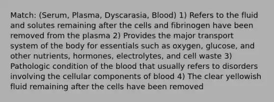 Match: (Serum, Plasma, Dyscarasia, Blood) 1) Refers to the fluid and solutes remaining after the cells and fibrinogen have been removed from the plasma 2) Provides the major transport system of the body for essentials such as oxygen, glucose, and other nutrients, hormones, electrolytes, and cell waste 3) Pathologic condition of the blood that usually refers to disorders involving the cellular components of blood 4) The clear yellowish fluid remaining after the cells have been removed