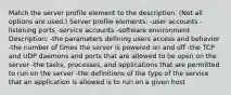 Match the server profile element to the description. (Not all options are used.) Server profile elements: -user accounts -listening ports -service accounts -software environment Description: -the parameters defining users access and behavior -the number of times the server is powered on and off -the TCP and UDP daemons and ports that are allowed to be open on the server -the tasks, processes, and applications that are permitted to run on the server -the definitions of the type of the service that an application is allowed is to run on a given host