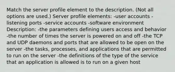 Match the server profile element to the description. (Not all options are used.) Server profile elements: -user accounts -listening ports -service accounts -software environment Description: -the parameters defining users access and behavior -the number of times the server is powered on and off -the TCP and UDP daemons and ports that are allowed to be open on the server -the tasks, processes, and applications that are permitted to run on the server -the definitions of the type of the service that an application is allowed is to run on a given host