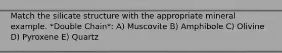 Match the silicate structure with the appropriate mineral example. *Double Chain*: A) Muscovite B) Amphibole C) Olivine D) Pyroxene E) Quartz