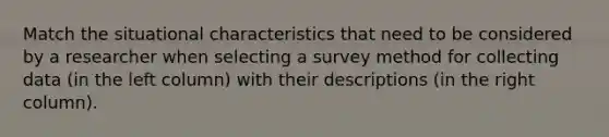 Match the situational characteristics that need to be considered by a researcher when selecting a survey method for collecting data (in the left column) with their descriptions (in the right column).