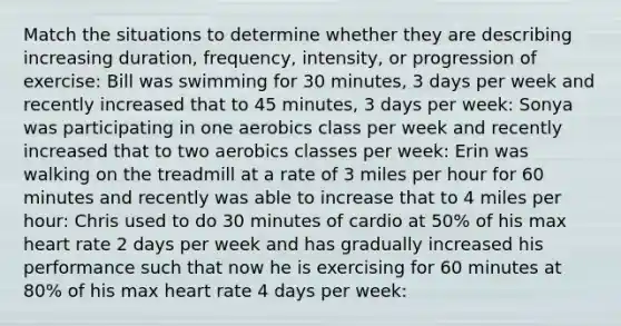 Match the situations to determine whether they are describing increasing duration, frequency, intensity, or progression of exercise: Bill was swimming for 30 minutes, 3 days per week and recently increased that to 45 minutes, 3 days per week: Sonya was participating in one aerobics class per week and recently increased that to two aerobics classes per week: Erin was walking on the treadmill at a rate of 3 miles per hour for 60 minutes and recently was able to increase that to 4 miles per hour: Chris used to do 30 minutes of cardio at 50% of his max heart rate 2 days per week and has gradually increased his performance such that now he is exercising for 60 minutes at 80% of his max heart rate 4 days per week: