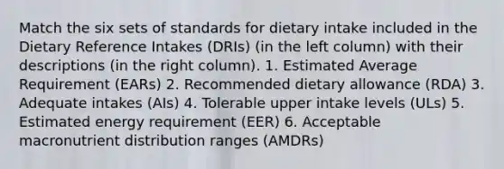 Match the six sets of standards for dietary intake included in the Dietary Reference Intakes (DRIs) (in the left column) with their descriptions (in the right column). 1. Estimated Average Requirement (EARs) 2. Recommended dietary allowance (RDA) 3. Adequate intakes (AIs) 4. Tolerable upper intake levels (ULs) 5. Estimated energy requirement (EER) 6. Acceptable macronutrient distribution ranges (AMDRs)