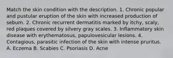 Match the skin condition with the description. 1. Chronic popular and pustular eruption of the skin with increased production of sebum. 2. Chronic recurrent dermatitis marked by itchy, scaly, red plaques covered by silvery gray scales. 3. Inflammatory skin disease with erythematosus, papulovesicular lesions. 4. Contagious, parasitic infection of the skin with intense pruritus. A. Eczema B. Scabies C. Psoriasis D. Acne