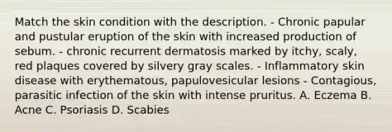 Match the skin condition with the description. - Chronic papular and pustular eruption of the skin with increased production of sebum. - chronic recurrent dermatosis marked by itchy, scaly, red plaques covered by silvery gray scales. - Inflammatory skin disease with erythematous, papulovesicular lesions - Contagious, parasitic infection of the skin with intense pruritus. A. Eczema B. Acne C. Psoriasis D. Scabies