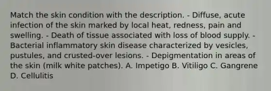 Match the skin condition with the description. - Diffuse, acute infection of the skin marked by local heat, redness, pain and swelling. - Death of tissue associated with loss of blood supply. - Bacterial inflammatory skin disease characterized by vesicles, pustules, and crusted-over lesions. - Depigmentation in areas of the skin (milk white patches). A. Impetigo B. Vitiligo C. Gangrene D. Cellulitis