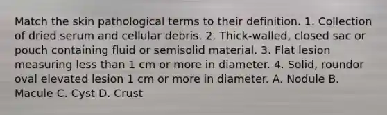 Match the skin pathological terms to their definition. 1. Collection of dried serum and cellular debris. 2. Thick-walled, closed sac or pouch containing fluid or semisolid material. 3. Flat lesion measuring less than 1 cm or more in diameter. 4. Solid, roundor oval elevated lesion 1 cm or more in diameter. A. Nodule B. Macule C. Cyst D. Crust