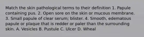 Match the skin pathological terms to their definition 1. Papule containing pus. 2. Open sore on the skin or mucous membrane. 3. Small papule of clear serum; blister. 4. Smooth, edematous papule or plaque that is redder or paler than the surrounding skin. A. Vesicles B. Pustule C. Ulcer D. Wheal