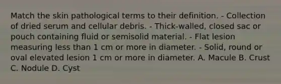 Match the skin pathological terms to their definition. - Collection of dried serum and cellular debris. - Thick-walled, closed sac or pouch containing fluid or semisolid material. - Flat lesion measuring less than 1 cm or more in diameter. - Solid, round or oval elevated lesion 1 cm or more in diameter. A. Macule B. Crust C. Nodule D. Cyst