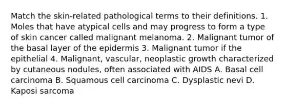 Match the skin-related pathological terms to their definitions. 1. Moles that have atypical cells and may progress to form a type of skin cancer called malignant melanoma. 2. Malignant tumor of the basal layer of the epidermis 3. Malignant tumor if the epithelial 4. Malignant, vascular, neoplastic growth characterized by cutaneous nodules, often associated with AIDS A. Basal cell carcinoma B. Squamous cell carcinoma C. Dysplastic nevi D. Kaposi sarcoma